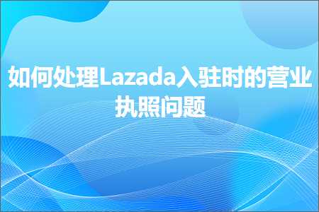 璺ㄥ鐢靛晢鐭ヨ瘑:濡備綍澶勭悊Lazada鍏ラ┗鏃剁殑钀ヤ笟鎵х収闂